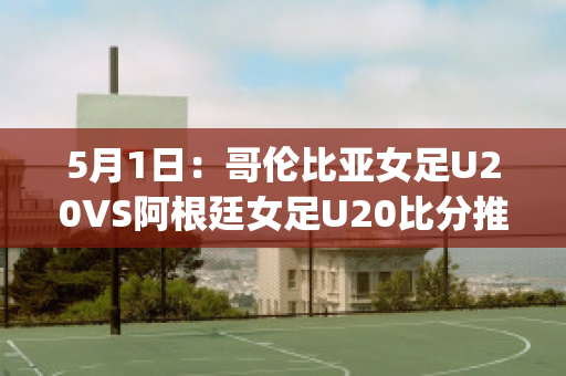 5月1日：哥伦比亚女足U20VS阿根廷女足U20比分推荐赛前解析(哥伦比亚女排对阿根廷女排)