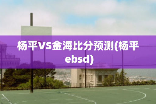 杨平VS金海比分预测(杨平 ebsd)