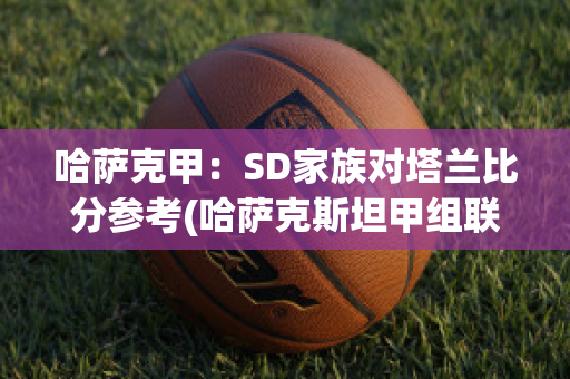 哈萨克甲：SD家族对塔兰比分参考(哈萨克斯坦甲组联赛ds)