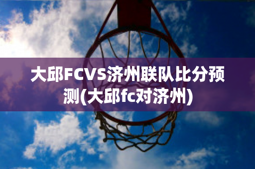 大邱FCVS济州联队比分预测(大邱fc对济州)