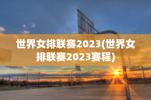 世界女排联赛2023(世界女排联赛2023赛程)