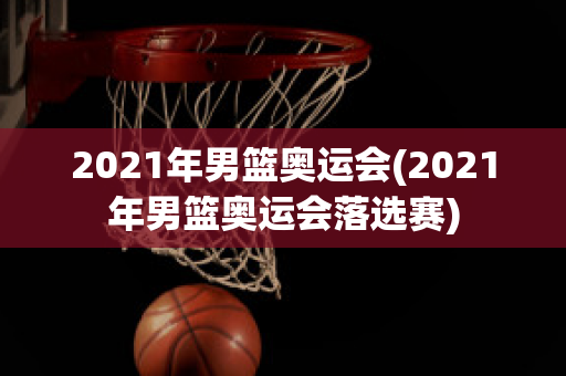 2021年男篮奥运会(2021年男篮奥运会落选赛)