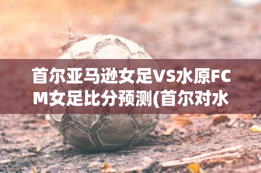 首尔亚马逊女足VS水原FCM女足比分预测(首尔对水原足球直播)