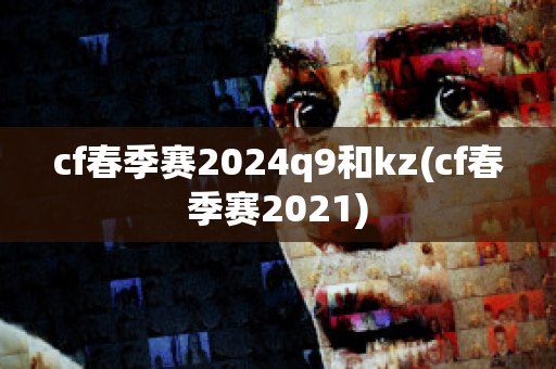 cf春季赛2024q9和kz(cf春季赛2021)