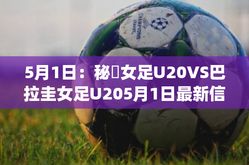 5月1日：秘魯女足U20VS巴拉圭女足U205月1日最新信息(秘鲁和巴拉圭足球比分)