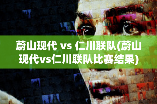 蔚山现代 vs 仁川联队(蔚山现代vs仁川联队比赛结果)