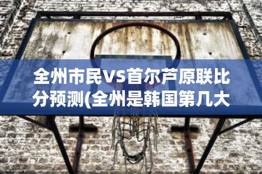 全州市民VS首尔芦原联比分预测(全州是韩国第几大城市)