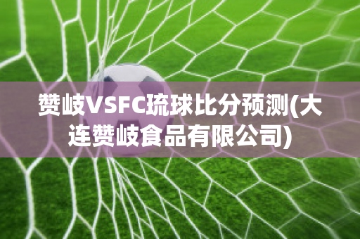 赞岐VSFC琉球比分预测(大连赞岐食品有限公司)