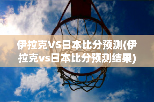 伊拉克VS日本比分预测(伊拉克vs日本比分预测结果)