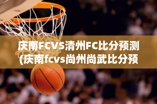 庆南FCVS清州FC比分预测(庆南fcvs尚州尚武比分预测)