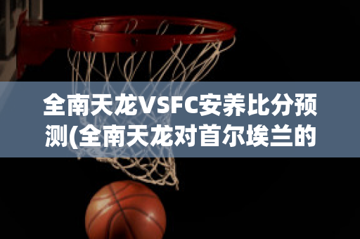 全南天龙VSFC安养比分预测(全南天龙对首尔埃兰的比分预测)