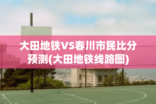 大田地铁VS春川市民比分预测(大田地铁线路图)