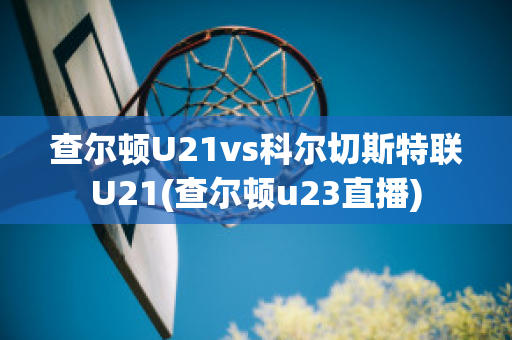 查尔顿U21vs科尔切斯特联U21(查尔顿u23直播)