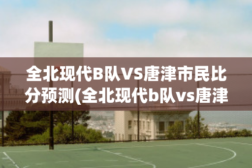 全北现代B队VS唐津市民比分预测(全北现代b队vs唐津市民比分预测最新)