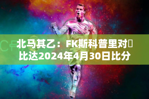 北马其乙：FK斯科普里对樸比达2024年4月30日比分参考