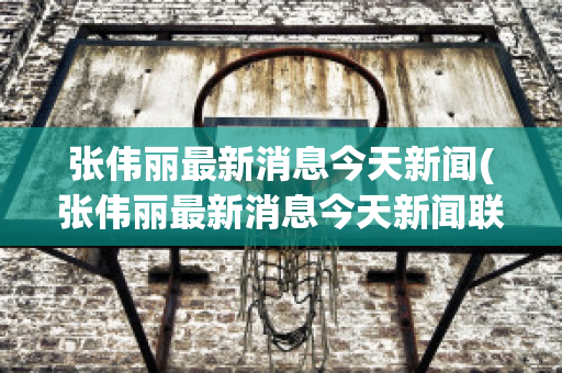 张伟丽最新消息今天新闻(张伟丽最新消息今天新闻联播)