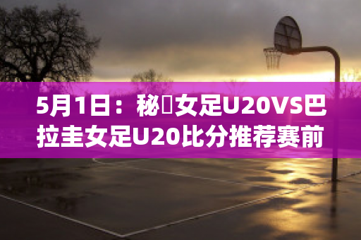 5月1日：秘魯女足U20VS巴拉圭女足U20比分推荐赛前解析(秘鲁和巴拉圭足球比分)