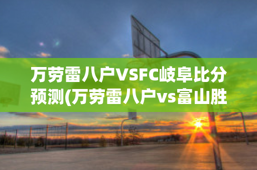 万劳雷八户VSFC岐阜比分预测(万劳雷八户vs富山胜利)