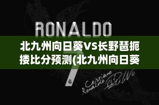 北九州向日葵VS长野琶扼搂比分预测(北九州向日葵对千叶市原比分)