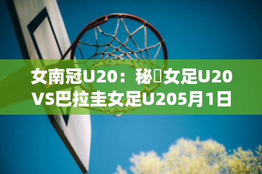 女南冠U20：秘魯女足U20VS巴拉圭女足U205月1日最新信息(秘鲁和巴拉圭足球比分)