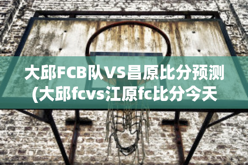 大邱FCB队VS昌原比分预测(大邱fcvs江原fc比分今天)