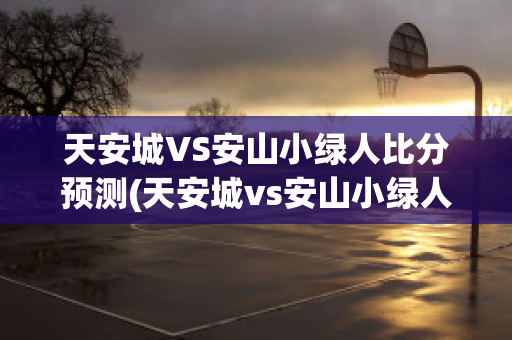 天安城VS安山小绿人比分预测(天安城vs安山小绿人比分预测最新)