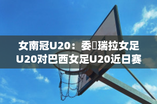 女南冠U20：委內瑞拉女足U20对巴西女足U20近日赛程(u20女足被淘汰)