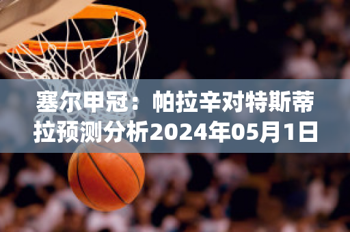 塞尔甲冠：帕拉辛对特斯蒂拉预测分析2024年05月1日(拉斯帕扎拉)