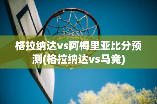 格拉纳达vs阿梅里亚比分预测(格拉纳达vs马竞)