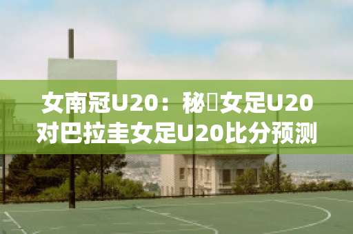 女南冠U20：秘魯女足U20对巴拉圭女足U20比分预测(秘鲁和巴拉圭足球)