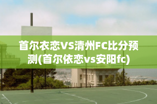 首尔衣恋VS清州FC比分预测(首尔依恋vs安阳fc)