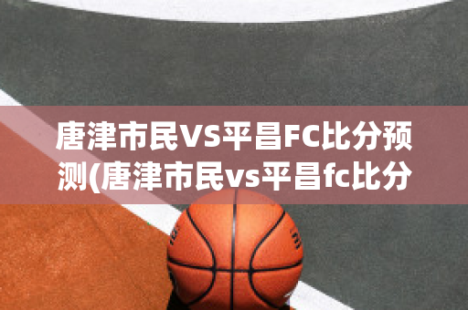 唐津市民VS平昌FC比分预测(唐津市民vs平昌fc比分预测最新)