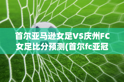 首尔亚马逊女足VS庆州FC女足比分预测(首尔fc亚冠)