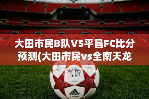 大田市民B队VS平昌FC比分预测(大田市民vs全南天龙比分预测)