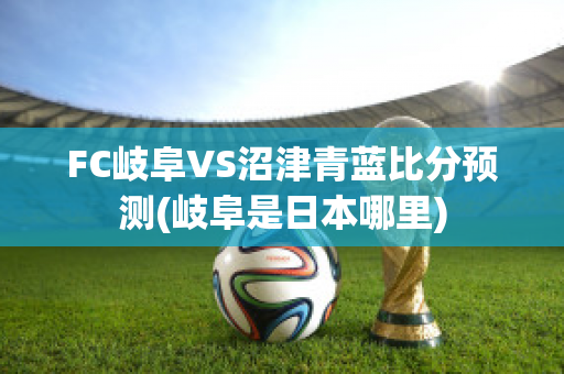 FC岐阜VS沼津青蓝比分预测(岐阜是日本哪里)