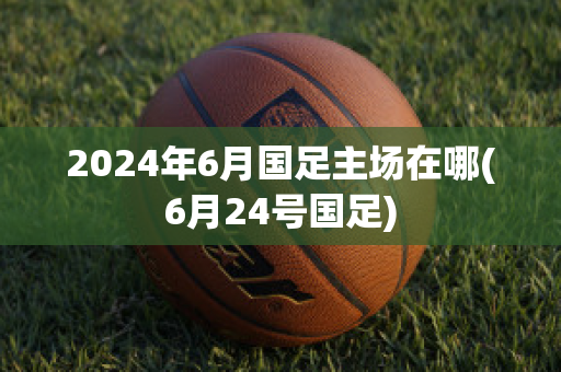 2024年6月国足主场在哪(6月24号国足)