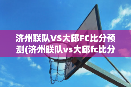 济州联队VS大邱FC比分预测(济州联队vs大邱fc比分预测最新)