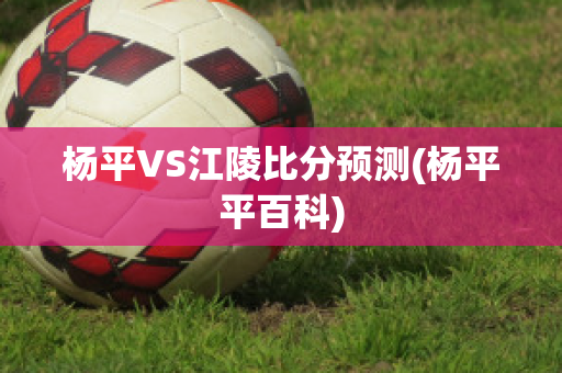 杨平VS江陵比分预测(杨平平百科)