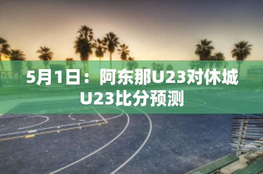 5月1日：阿东那U23对休城U23比分预测