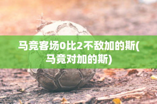 马竞客场0比2不敌加的斯(马竟对加的斯)