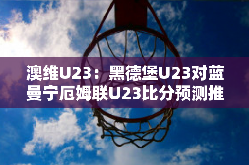 澳维U23：黑德堡U23对蓝曼宁厄姆联U23比分预测推荐