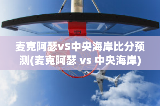 麦克阿瑟vS中央海岸比分预测(麦克阿瑟 vs 中央海岸)