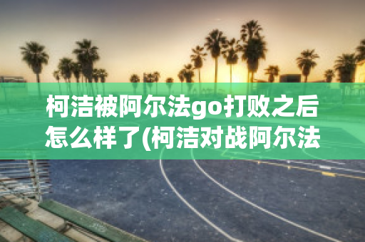 柯洁被阿尔法go打败之后怎么样了(柯洁对战阿尔法第一局)