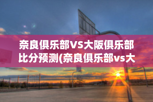 奈良俱乐部VS大阪俱乐部比分预测(奈良俱乐部vs大阪俱乐部比分预测最新)