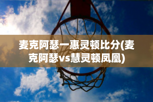 麦克阿瑟一惠灵顿比分(麦克阿瑟vs慧灵顿凤凰)