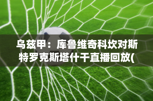 乌兹甲：库鲁维奇科坎对斯特罗克斯塔什干直播回放(库鲁茨比赛视频)