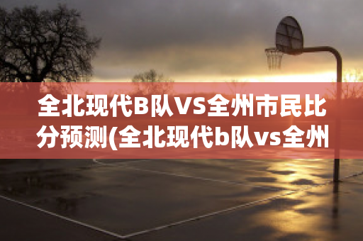 全北现代B队VS全州市民比分预测(全北现代b队vs全州市民比分预测最新)