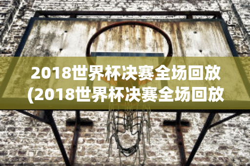 2018世界杯决赛全场回放(2018世界杯决赛全场回放央视高清)