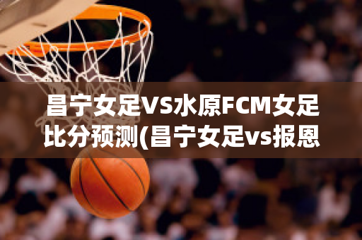 昌宁女足VS水原FCM女足比分预测(昌宁女足vs报恩尚武女足)