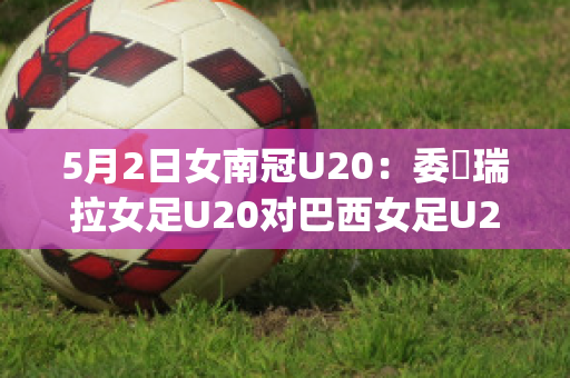 5月2日女南冠U20：委內瑞拉女足U20对巴西女足U20精准比分预测推荐(巴西和委内瑞拉足球比赛)